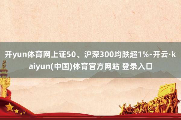 开yun体育网上证50、沪深300均跌超1%-开云·kaiy