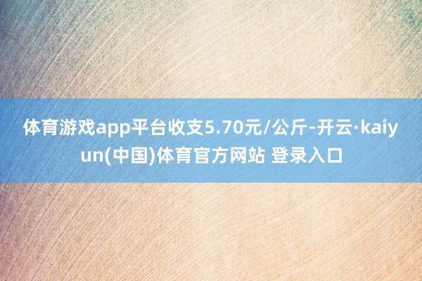 体育游戏app平台收支5.70元/公斤-开云·kaiyun(
