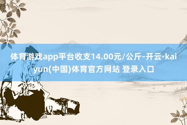 体育游戏app平台收支14.00元/公斤-开云·kaiyun