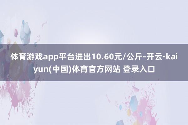 体育游戏app平台进出10.60元/公斤-开云·kaiyun
