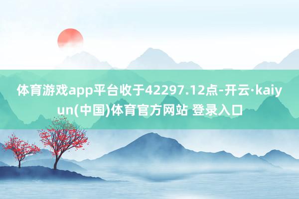 体育游戏app平台收于42297.12点-开云·kaiyun