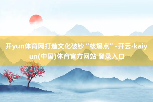 开yun体育网打造文化破钞“核爆点”-开云·kaiyun(中国)体育官方网站 登录入口