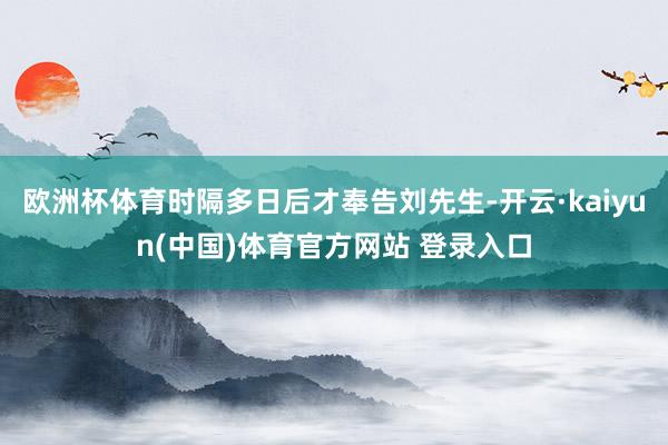 欧洲杯体育时隔多日后才奉告刘先生-开云·kaiyun(中国)