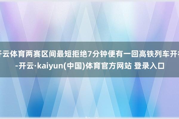 开云体育两赛区间最短拒绝7分钟便有一回高铁列车开行-开云·kaiyun(中国)体育官方网站 登录入口