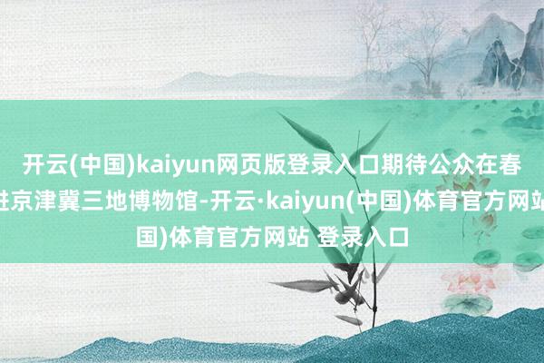 开云(中国)kaiyun网页版登录入口期待公众在春节时期走进京津冀三地博物馆-开云·kaiyun(中国)体育官方网站 登录入口