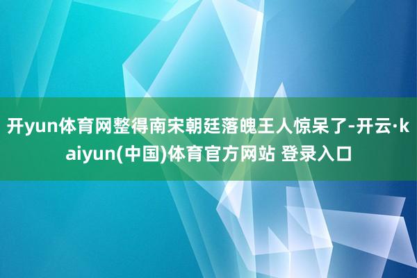 开yun体育网整得南宋朝廷落魄王人惊呆了-开云·kaiyun(中国)体育官方网站 登录入口