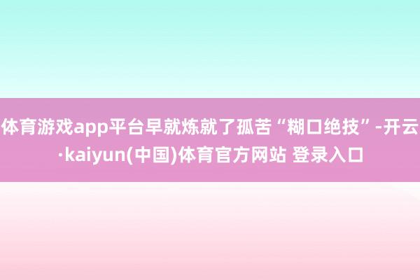 体育游戏app平台早就炼就了孤苦“糊口绝技”-开云·kaiyun(中国)体育官方网站 登录入口