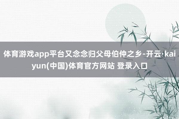体育游戏app平台又念念归父母伯仲之乡-开云·kaiyun(中国)体育官方网站 登录入口