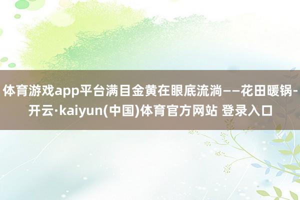 体育游戏app平台满目金黄在眼底流淌——花田暖锅-开云·kaiyun(中国)体育官方网站 登录入口