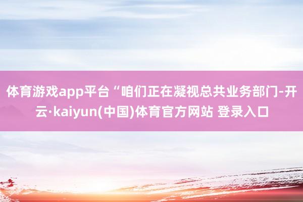 体育游戏app平台　　“咱们正在凝视总共业务部门-开云·kaiyun(中国)体育官方网站 登录入口