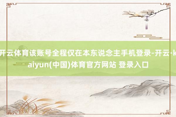 开云体育该账号全程仅在本东说念主手机登录-开云·kaiyun(中国)体育官方网站 登录入口