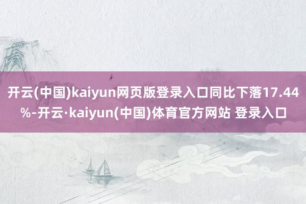 开云(中国)kaiyun网页版登录入口同比下落17.44%-开云·kaiyun(中国)体育官方网站 登录入口