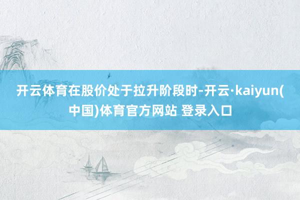 开云体育在股价处于拉升阶段时-开云·kaiyun(中国)体育