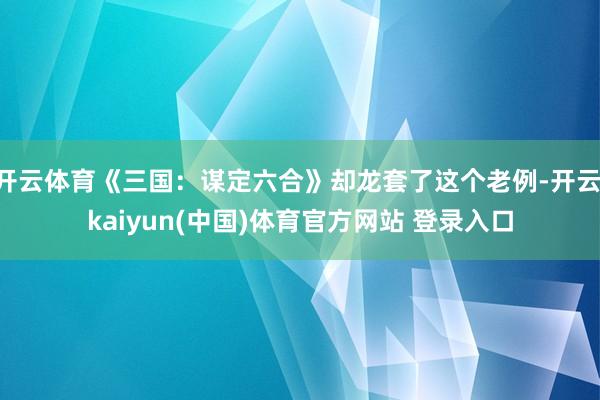 开云体育《三国:谋定六合》却龙套了这个老例-开云·kaiyun(中国)体育官方网站 登录入口
