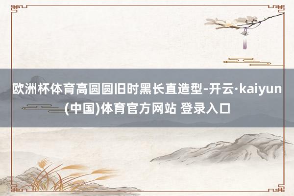 欧洲杯体育高圆圆旧时黑长直造型-开云·kaiyun(中国)体育官方网站 登录入口