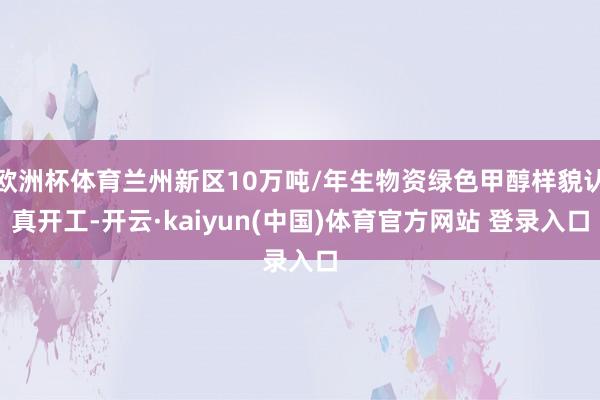 欧洲杯体育兰州新区10万吨/年生物资绿色甲醇样貌认真开工-开云·kaiyun(中国)体育官方网站 登录入口