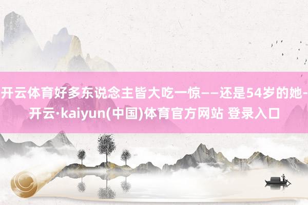 开云体育好多东说念主皆大吃一惊——还是54岁的她-开云·kaiyun(中国)体育官方网站 登录入口
