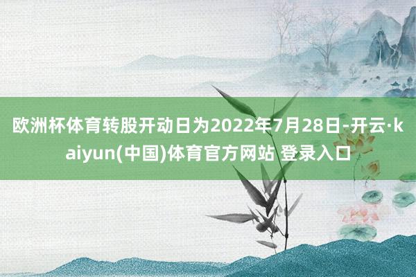欧洲杯体育转股开动日为2022年7月28日-开云·kaiyun(中国)体育官方网站 登录入口