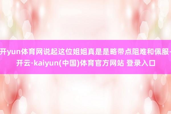 开yun体育网说起这位姐姐真是是略带点阻难和佩服-开云·kaiyun(中国)体育官方网站 登录入口