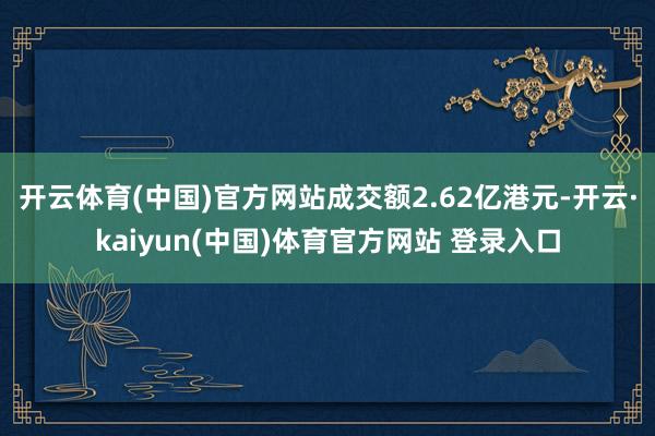 开云体育(中国)官方网站成交额2.62亿港元-开云·kaiyun(中国)体育官方网站 登录入口