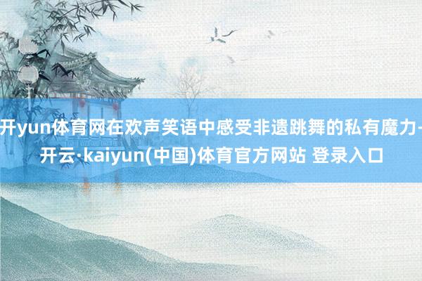 开yun体育网在欢声笑语中感受非遗跳舞的私有魔力-开云·ka