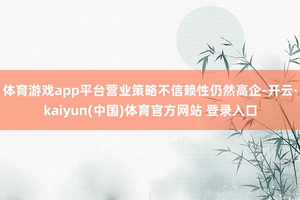 体育游戏app平台营业策略不信赖性仍然高企-开云·kaiyu