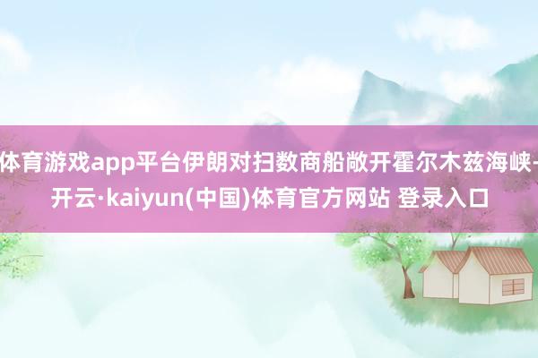 体育游戏app平台伊朗对扫数商船敞开霍尔木兹海峡-开云·kaiyun(中国)体育官方网站 登录入口