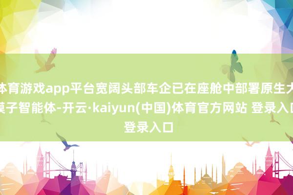 体育游戏app平台宽阔头部车企已在座舱中部署原生大模子智能体