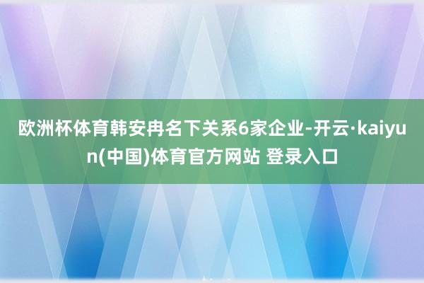 欧洲杯体育韩安冉名下关系6家企业-开云·kaiyun(中国)