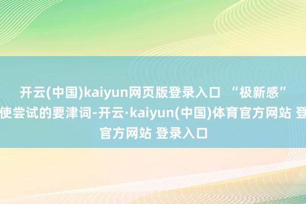 开云(中国)kaiyun网页版登录入口  “极新感”亦然促使尝试的要津词-开云·kaiyun(中国)体育官方网站 登录入口