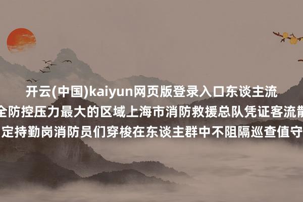 开云(中国)kaiyun网页版登录入口东谈主流如织这些所在亦然消防安全防控压力最大的区域上海市消防救援总队凭证客流散播特色在关键点位诞生固定持勤岗消防员们穿梭在东谈主群中不阻隔巡查值守从南京路的霓虹灯下到外滩的不雅景平台从陆家嘴的天桥到虹桥重要的通谈那一抹“火焰蓝”永久在东谈主潮最密集处用脚步一遍遍丈量着这座城市的吉利着手：中国消防 北京消防 上海消防 湖北消防 河北消防救援纯真总队 四川乐山消防 江苏连云港消防 广东珠海消防初审：费海烽复审：付 妍终审：皆天成 -开云·kaiyun(中国)体育官方网站 登录入口