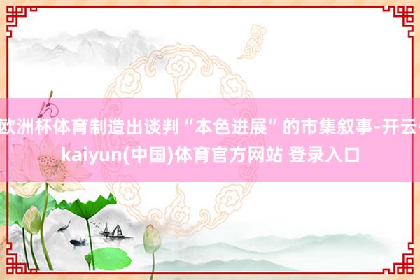 欧洲杯体育制造出谈判“本色进展”的市集叙事-开云·kaiyu