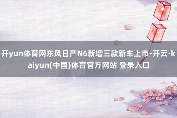 开yun体育网东风日产N6新增三款新车上市-开云·kaiyu
