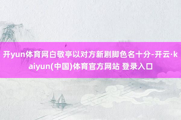 开yun体育网白敬亭以对方新剧脚色名十分-开云·kaiyun(中国)体育官方网站 登录入口