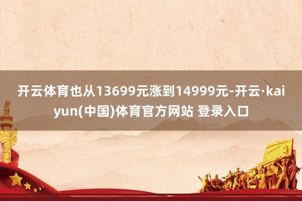 开云体育也从13699元涨到14999元-开云·kaiyun