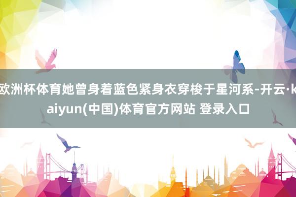 欧洲杯体育她曾身着蓝色紧身衣穿梭于星河系-开云·kaiyun