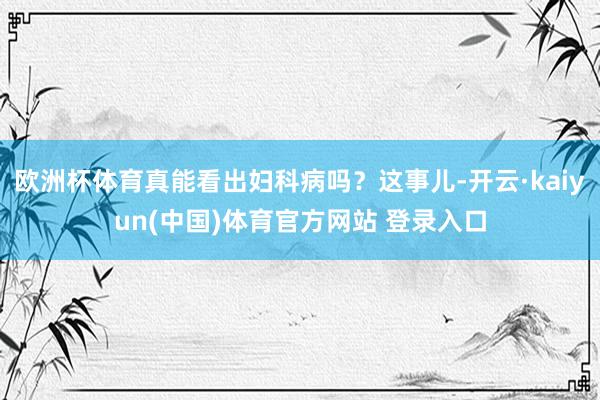 欧洲杯体育真能看出妇科病吗？这事儿-开云·kaiyun(中国