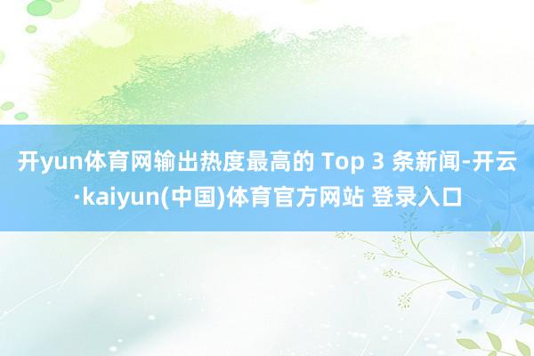 开yun体育网输出热度最高的 Top 3 条新闻-开云·ka