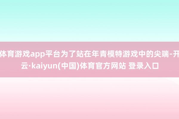 体育游戏app平台为了站在年青模特游戏中的尖端-开云·kaiyun(中国)体育官方网站 登录入口