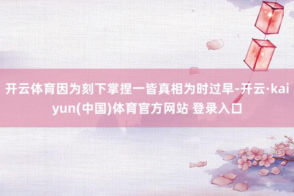 开云体育因为刻下掌捏一皆真相为时过早-开云·kaiyun(中
