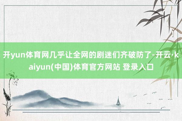 开yun体育网几乎让全网的剧迷们齐破防了-开云·kaiyun(中国)体育官方网站 登录入口